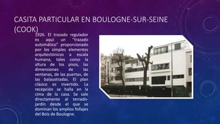 CASITA PARTICULAR EN BOULOGNE-SUR-SEINE
(COOK)
1926. El trazado regulador
es aquí un "trazado
automático" proporcionado
por los simples elementos
arquitectónicos a escala
humana, tales como la
altura de los pisos, las
dimensiones de las
ventanas, de las puertas, de
las balaustradas. El plan
clásico es invertido. La
recepción se halla en la
cima de la casa. Se sale
directamente al terrado-
jardín desde el que se
dominan los amplios follajes
del Bois de Boulogne.
 