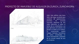 PROYECTO DE INMUEBLE DE ALQUILER EN ZURICH, ZURICHHORN.
1932. Este edificio, que tiene
100 m de largo, se previó para
contener 80 apartamentos,
provistos de servicios
comunes. Disponen de dos
calles interiores, y, sobre el
techo, de un restaurante y un
gran gimnasio con piscina. Los
garajes se hallan en el sótano.
La construcción podría
integrar fachadas herméticas
de vidrio, constituidas en
muro neutralizante y provistas
de un circuito exacto de aire
en el interior.
 