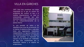 VILLA EN GARCHES
1927. Esta casa constituye una etapa
importante en la que se reúnen los
problemas del confort, el lujo y la
estética arquitectónica. La casa es
enteramente sostenida por pies
derechos dispuestos a distancias de 5 y
2,5 m, independientemente de la
planta interior.
Es una pantalla de vidrio o de
albañilería que sirve de cerramiento. En
el interior, la planta es libre y cada piso
tiene una organización totalmente
independiente, en rigurosa relación con
sus funciones particulares; los tabiques
sólo son pantallas. La impresión de
riqueza no es facilitada por materiales
de lujo, sino simplemente por la
disposición interior y el sistema de
proporciones.
 