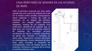 CASA PARA FINES DE SEMANA EN LAS AFUERAS
DE PARÍS
1935. El principio impuesto por esta casita
situada tras una cortina de árboles era el de
ser lo menos visible posible. Consecuencia:
altura reducida a menos de 2,60 m;
ubicación en un ángulo del terreno;
cubierta con césped sobre bóvedas
rebajadas; empleo de un material muy
tradicional: albañilería de asperón que se
deja vista. Así: muros de asperón, cubierta
de bóvedas de hormigón armado
recubiertas de tierras y césped; superficies
de pavés tipo "Nevada" o normales de
vidrio claro. Duplicación interior del techo
en contraplacado; muros interiores de obra
vista, pero encalada o revestida de
contraplacado; suelo de losetas blancas de
cerámica; chimenea y campana de la misma
en ladrillo ordinario visto.
 