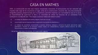 CASA EN MATHES
1935. La construcción de esta casa impuso inesperadas soluciones. El presupuesto era tan reducido que
impedía todo viaje de los arquitectos al lugar, antes de la construcción y durante ella. Una documentación
fotográfica precisa, proporcionada por el propietario, permitió implantar con normalidad la casa en la duna.
La imposibilidad de supervisar la obra y la necesidad de utilizar los servicios de un contratista local
condujeron a la idea del plan. Tres etapas sucesivas habían de realizar la obra:
a) un trabajo de albañilería de piedra irregular, hecho de una vez;
b) una armazón que se insertaría libre y totalmente tras las obra de albañilería; y
c) un trabajo de carpintería, concerniente a puertas, ventanas, tabiques y armarios de pared, ejecutando según
estándares y basado en un principio unitario: hecho con independencia, acogería rellenos diversos de vidrio,
fibrocemento o madera contraplacada.
Así se hizo esta casa, sin errores, sin supervisión alguna.
 