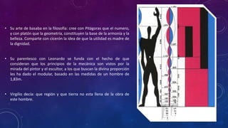 • Su arte de basaba en la filosofía: cree con Pitágoras que el numero,
y con platón que la geometría, constituyen la base de la armonía y la
belleza. Comparte con cicerón la idea de que la utilidad es madre de
la dignidad.
• Su parentesco con Leonardo se funda con el hecho de que
consideran que los principios de la mecánica son vistos por la
mirada del pintor y el escultor, a los que buscan la divina proporción
les ha dado el modular, basado en las medidas de un hombre de
1,83m.
• Virgilio decía: que región y que tierra no esta llena de la obra de
este hombre.
 