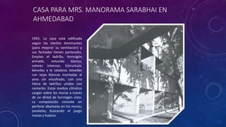 CASA PARA MRS. MANORAMA SARABHAI EN
AHMEDABAD
1955. La casa está edificada
según los vientos dominantes
(para mejorar su ventilación) y
sus fachadas tienen partesoles.
Empleo el ladrillo, hormigón
armado, enlucido blanco,
colores intensos. Estructura:
bóvedas a la catalana; bóvedas
con tejas blancas montadas al
yeso sin encofrado, con una
hilera de ladrillos unidos con
cemento. Estos medios cilindros
cargan sobre los muros a través
de un dintel de hormigón visto.
La composición consiste en
perforar aberturas en los muros,
paralelas, buscando el juego
masas y huecos.
 