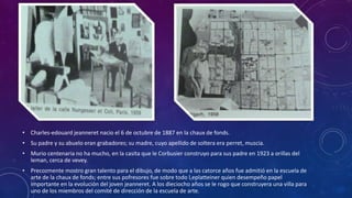• Charles-edouard jeanneret nacio el 6 de octubre de 1887 en la chaux de fonds.
• Su padre y su abuelo eran grabadores; su madre, cuyo apellido de soltera era perret, muscia.
• Murio centenaria no ha mucho, en la casita que le Corbusier construyo para sus padre en 1923 a orillas del
leman, cerca de vevey.
• Precozmente mostro gran talento para el dibujo, de modo que a las catorce años fue admitió en la escuela de
arte de la chaux de fonds; entre sus pofresores fue sobre todo l,eplatteiner quien desempeño papel
importante en la evolución del joven jeanneret. A los dieciocho años se le rogo que construyera una villa para
uno de los miembros del comité de dirección de la escuela de arte.
 
