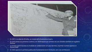 • En 1917 a la edad de 30 años, se instala definitivamente en parís.
• En parís pintos sus primeros cuadros y en 1918 expuso por primera vez con amedee ozenfant en la galerie
thomas.
• La revista espirit nouveau es fundada en colaboración con paul dermee, el primer numero aparece el
15/oct/1920
• En 1923 aparece la primera publicación fundamental de le Corbusier, vers une architecture.
 