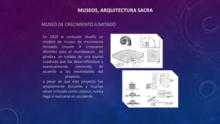 MUSEO DE CRECIMIENTO ILIMITADO
En 1929 le corbusier diseñó un
modelo de museo de crecimiento
ilimitado (musée à croissance
illimitée) para el mundaneum de
ginebra. se trataba de una espiral
cuadrada que iba desarrollándose y
eventualmente creciendo de
acuerdo a las necesidades del
proyecto.
a pesar de que este proyecto fue
ampliamente discutido y muchas
veces criticado como utópico, nunca
llegó a realizarse en occidente.
MUSEOS, ARQUITECTURA SACRA
 