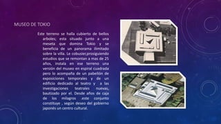 MUSEO DE TOKIO
Este terreno se halla cubierto de bellos
arboles; esta situado junto a una
meseta que domina Tokio y se
beneficia de un panorama ilimitado
sobre la villa. Le cobusier,prosiguiendo
estudios que se remontan a mas de 25
años, instala en ese terreno una
versión del museo en espiral cuadrada
pero lo acompaña de un pabellón de
exposiciones temporales y de un
edificio dedicado al teatro y a las
investigaciones teatrales nuevas,
bautizado por el. Desde años de caja
de los milagros .este conjunto
constituye , según deseo del gobierno
japonés un centro cultural.
 
