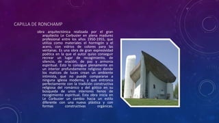CAPILLA DE RONCHAMP
obra arquitectónica realizada por el gran
arquitecto Le Corbusier en plena madurez
profesional entre los años 1950-1955, que
utiliza como materiales el hormigón y el
acero, con vidrios de colores para las
ventanas. Es una obra de gran expresividad
poética en la que el autor quiso conseguir
recrear un lugar de recogimiento, de
silencio, de oración, de paz y armonía
espiritual. Esto lo consigue plenamente en
un interior profundamente religioso donde
los matices de luces crean un ambiente
intimista, que no puede compararse a
ninguna iglesia moderna, y que entronca
perfectamente con la tradición constructiva
religiosa del románico y del gótico en su
búsqueda de unos interiores llenos de
recogimiento espiritual. Esta obra inicia en
Le Corbusier un cambio hacia un estilo
diferente con una nueva plástica y con
formas constructivas orgánicas.
 