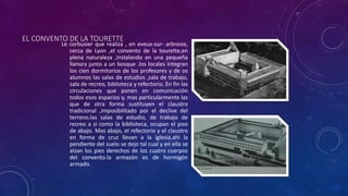 EL CONVENTO DE LA TOURETTE
Le corbusier que realiza , en eveux-sur- arbresie,
cerca de Lyon ,el convento de la tourette,en
plena naturaleza ,instalando en una pequeña
llanura junto a un bosque .los locales integran
los cien dormitorios de los profesores y de os
alumnos las salas de estudios ,sala de trabajo,
sala de recreo, biblioteca y refectorio. En fin las
circulaciones que ponen en comunicación
todos esos espacios y, mas particularmente las
que de otra forma sustituyen el claustro
tradicional ,imposibilitado por el declive del
terreno.las salas de estudio, de trabajo de
recreo a si como la biblioteca, ocupan el piso
de abajo. Mas abajo, el refectorio y el claustro
en forma de cruz llevan a la iglesia.ahi la
pendiente del suelo se dejo tal cual y en ella se
alzan los pies derechos de los cuatro cuerpos
del convento.la armazón es de hormigón
armado.
 