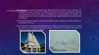 LA IGLESIA DE FIRMINYJosé Oubrerie se encargó del proyecto de la Iglesia de Firminy, Francia, tras la muerte de Le
Corbusier. Las obras comenzaron en 1970, no terminaron hasta 36 años después. Más que
una construcción post mortem para el arquitecto es una continuidad en el tiempo, una
evolución lógica del modelo arquitectónico, puesto que trabajó desde el inicio con el propio
Le Corbusier.
La idea de verticalidad surge de la situación que debía ocupar la Iglesia, que actúa de foco en la
concavidad del terreno.
Para comprender la transformación geométrica del objeto se proyectaron lucernarios cenitales
que enfatizan la verticalidad interior de la cúpula y entradas de luz alrededor de la base que
ayudan a entender la planta cuadrada.
 