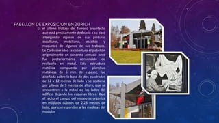 PABELLON DE EXPOSICION EN ZURICH
Es el último trabajo del famoso arquitecto
que está precisamente dedicado a su obra
albergando algunas de sus pinturas
esculturas, mobiliario, escritos y
maquetas de algunos de sus trabajos.
Le Corbusier ideó la cobertura el pabellón
originalmente en concreto armado pero
fue posteriormente convencido de
realizarlo en metal. Esta estructura
metálica compuesta por planchas
metálicas de 5 mm de espesor, fue
diseñada sobre la base de dos cuadrados
de 12 x 12 metros de lado y se sostiene
por pilares de 9 metros de altura, que se
encuentran a la mitad de los lados del
edificio dejando las esquinas libres. Bajo
el techo el cuerpo del museo se organiza
en módulos cúbicos de 2.26 metros de
lado, que corresponden a las medidas del
modulor
 