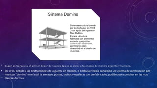 • Según Le Corbusier, el primer deber de nuestra época es alojar a las masas de manera decente y humana.
• En 1914, debido a las destrucciones de la guerra en Flandes, le Corbusier había concebido un sistema de construcción por
montaje ¨domino¨ en el cual la armazón, postes, techos y escaleras son prefabricados, pudiéndose combinar en las mas
diversas formas.
 