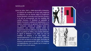 MODULOR
Entre los años 1942 y 1948 desarrolló el Modulor,
un sistema de medidas en el que cada magnitud
se relaciona con las demás según la Proporción
Áurea (también conocida como Sección Áurea) y
a la vez se corresponde con las medidas del
cuerpo humano. El Modulor es aplicable al
diseño funcional y estético en arquitectura y en
objetos anatómicos en general. Con el Modulor
Le Corbusier retomó el antiguo ideal de
establecer una relación directa entre las
proporciones de los edificios y las del hombre. El
libro se publicó en 1950 y, tras el éxito obtenido,
le siguió el Modulor 2 en 1955. En uno las
medidas se adaptan a un tipo latino, de
aproximadamente 1.75 m de estatura. mientras
que el otro se basa en el tipo sajón, de 6 pies de
estatura, aproximadamente 1.83 m. Las medidas
correspondientes de la silueta con el brazo en
alto son 2,16 y 2,26 metros.
 