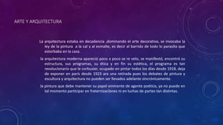 ARTE Y ARQUITECTURA
La arquitectura estaba en decadencia ,dominando el arte decorativo, se invocaba la
ley de la pintura a la cal y al esmalte, es decir al barrido de todo lo parasito que
estorbaba en la casa.
la arquitectura moderna apareció poco a poco se re velo, se manifestó, encontró su
estructura, sus programas, su ética y en fin su estética, el programa es tan
revolucionario que le corbusier, ocupado en pintar todos los días desde 1918, deja
de exponer en parís desde 1923 ara una retirada pues los debates de pintura y
escultura y arquitectura no pueden ser llevados adelante sincrónicamente.
la pintura que debe mantener su papel eminente de agente poético, ya no puede en
tal momento participar en fraternizaciones ni en luchas de partes tan distintas.
 