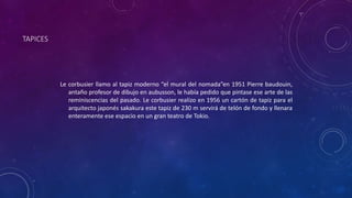 TAPICES
Le corbusier llamo al tapiz moderno “el mural del nomada”en 1951 Pierre baudouin,
antaño profesor de dibujo en aubusson, le había pedido que pintase ese arte de las
reminiscencias del pasado. Le corbusier realizo en 1956 un cartón de tapiz para el
arquitecto japonés sakakura este tapiz de 230 m servirá de telón de fondo y llenara
enteramente ese espacio en un gran teatro de Tokio.
 