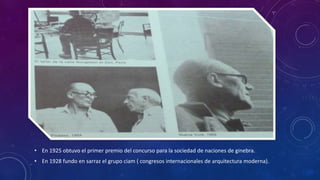 • En 1925 obtuvo el primer premio del concurso para la sociedad de naciones de ginebra.
• En 1928 fundo en sarraz el grupo ciam ( congresos internacionales de arquitectura moderna).
 