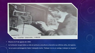 • Muere el 27 de agosto de 1965.
• Le Corbusier ocupo toda su vida en pintura y escultura y durante sus últimos años, de tapices.
• ¨es un poco extravagente haber trabajado tanto. Trabajar no es un castigo, trabajar es respirar¨
 