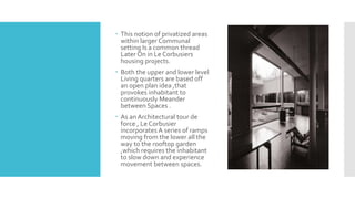  This notion of privatized areas
within larger Communal
setting Is a common thread
Later On in Le Corbusiers
housing projects.
 Both the upper and lower level
Living quarters are based off
an open plan idea ,that
provokes inhabitant to
continuously Meander
between Spaces .
 As an Architectural tour de
force , Le Corbusier
incorporates A series of ramps
moving from the lower all the
way to the rooftop garden
,which requires the inhabitant
to slow down and experience
movement between spaces.
 
