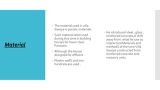 Material
 The material used in villa
Savoye is porsaic materials.
 Such material were used
during this time in building
houses for lower class
Parisians.
 Although the House
designed for affluent .
 Plaster wallS and iron
handrails are used .
 He introduced steel , glass ,
reinforced concrete,A shift
away from what he saw as
impractical Materials and
methodS of the timeVilla
Savoye constructed from
reinforced concrete And
masonry units.
 
