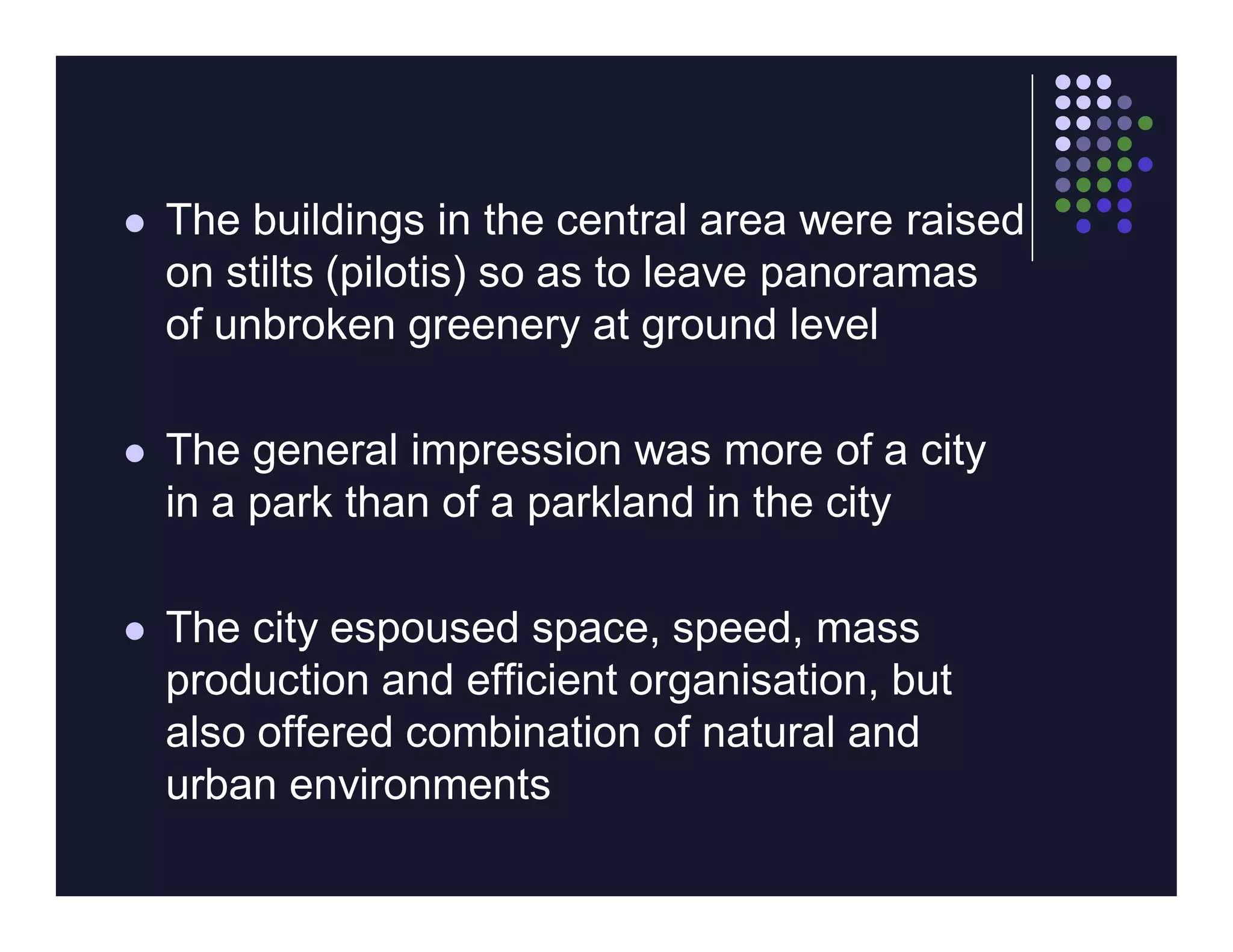    The buildings in the central area were raised
    on stilts (pilotis) so as to leave panoramas
    of unbroken greenery at ground level

   The general impression was more of a city
    in a park than of a parkland in the city

   The city espoused space, speed, mass
    production and efficient organisation, but
    also offered combination of natural and
    urban environments
 