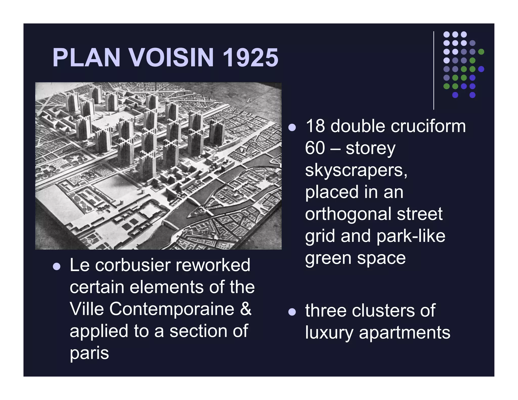 PLAN VOISIN 1925

                                 18 double cruciform
                                  60 – storey
                                  skyscrapers,
                                  placed in an
                                  orthogonal street
                                  grid and park-like
   Le corbusier reworked         green space
    certain elements of the
    Ville Contemporaine &        three clusters of
    applied to a section of       luxury apartments
    paris
 