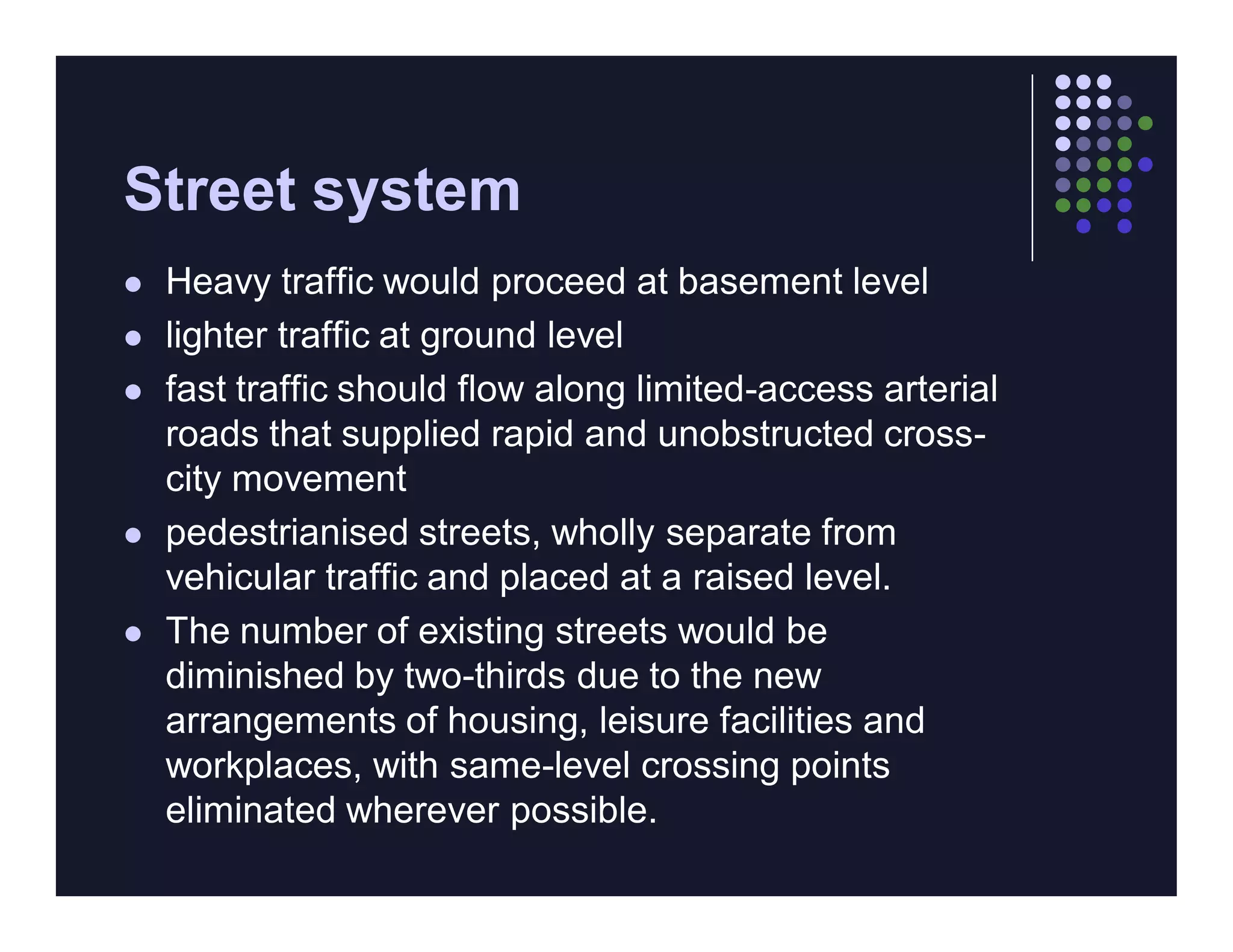 Street system
   Heavy traffic would proceed at basement level
   lighter traffic at ground level
   fast traffic should flow along limited-access arterial
    roads that supplied rapid and unobstructed cross-
    city movement
   pedestrianised streets, wholly separate from
    vehicular traffic and placed at a raised level.
   The number of existing streets would be
    diminished by two-thirds due to the new
    arrangements of housing, leisure facilities and
    workplaces, with same-level crossing points
    eliminated wherever possible.
 