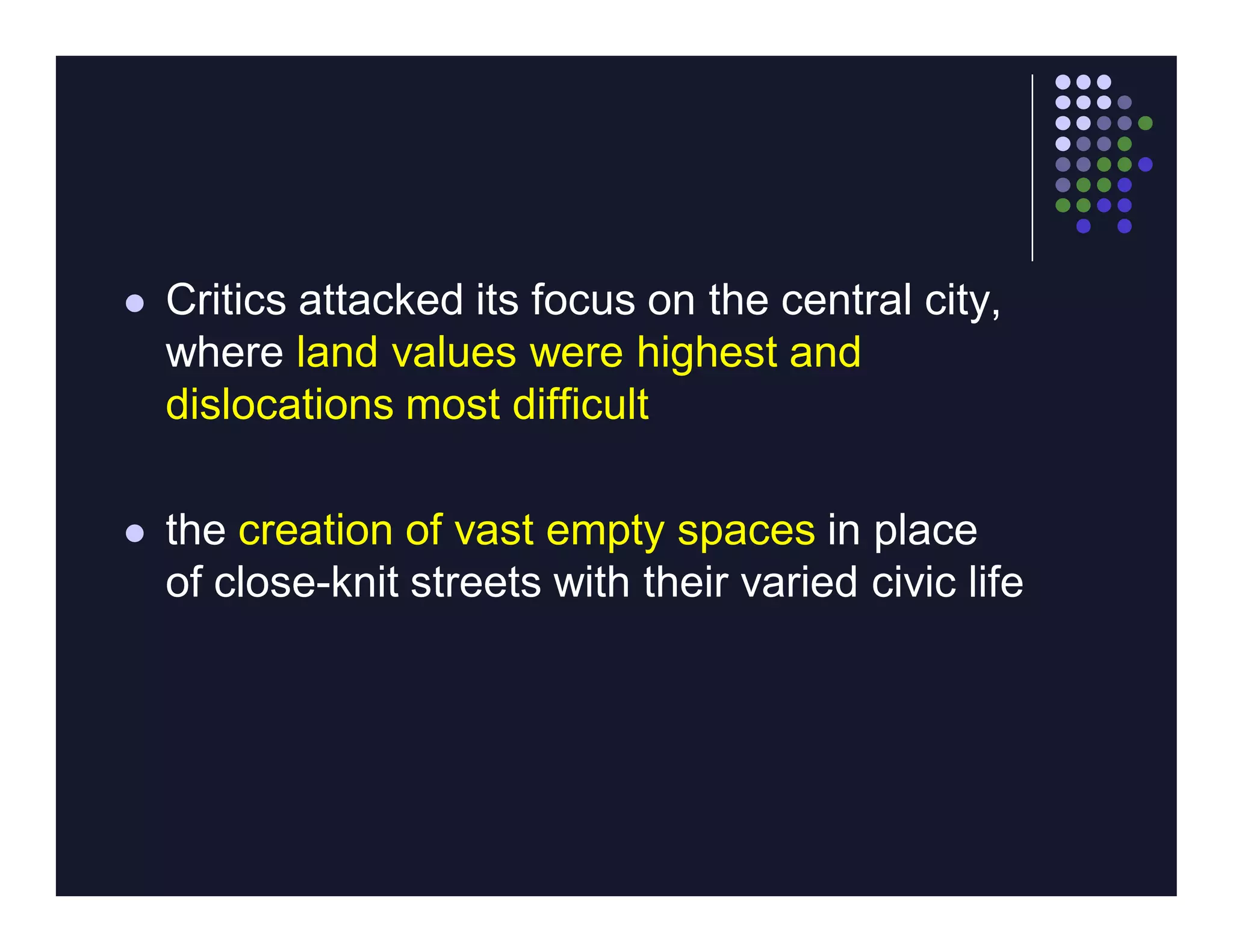    Critics attacked its focus on the central city,
    where land values were highest and
    dislocations most difficult

   the creation of vast empty spaces in place
    of close-knit streets with their varied civic life
 