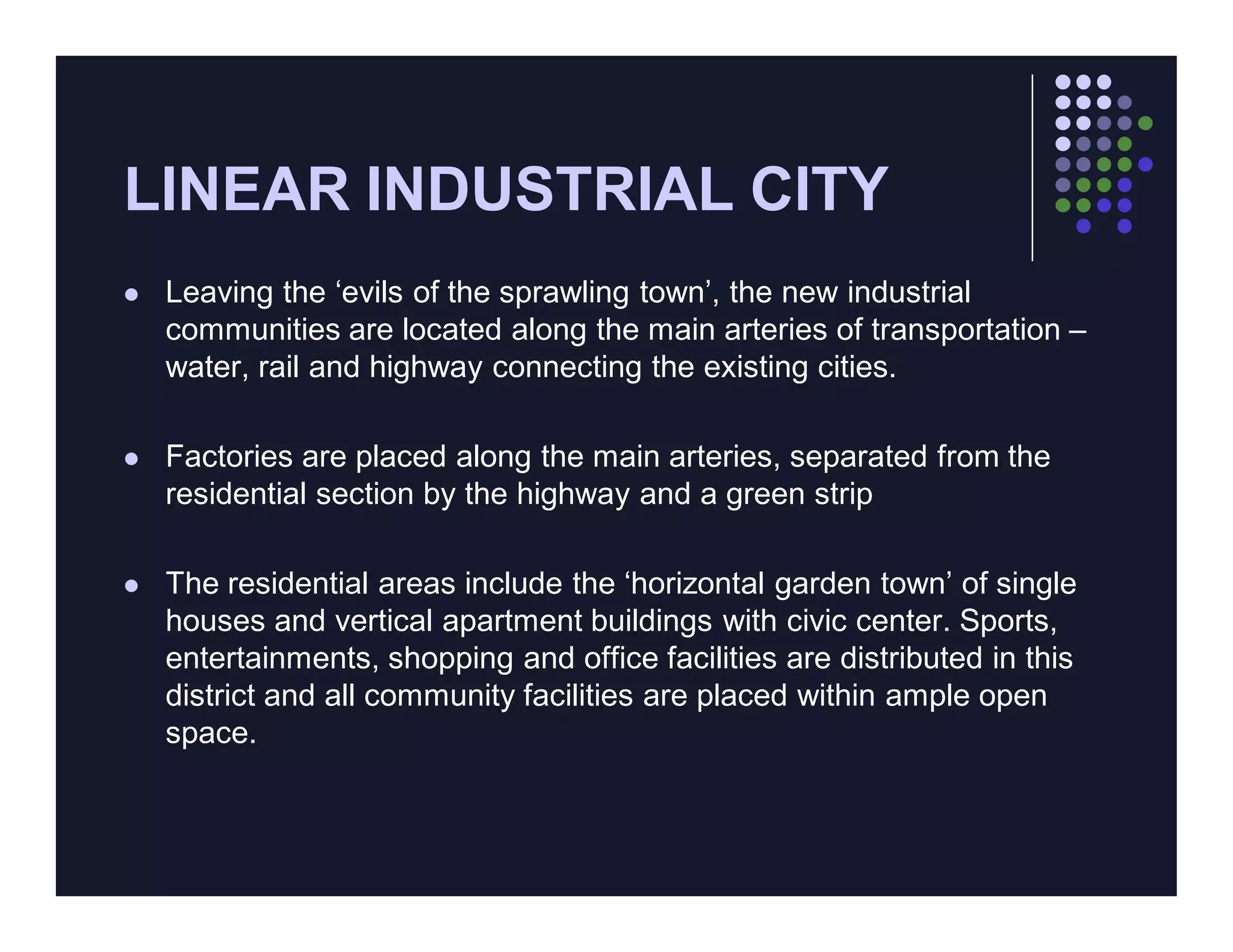 LINEAR INDUSTRIAL CITY
   Leaving the ‘evils of the sprawling town’, the new industrial
    communities are located along the main arteries of transportation –
    water, rail and highway connecting the existing cities.

   Factories are placed along the main arteries, separated from the
    residential section by the highway and a green strip

   The residential areas include the ‘horizontal garden town’ of single
    houses and vertical apartment buildings with civic center. Sports,
    entertainments, shopping and office facilities are distributed in this
    district and all community facilities are placed within ample open
    space.
 
