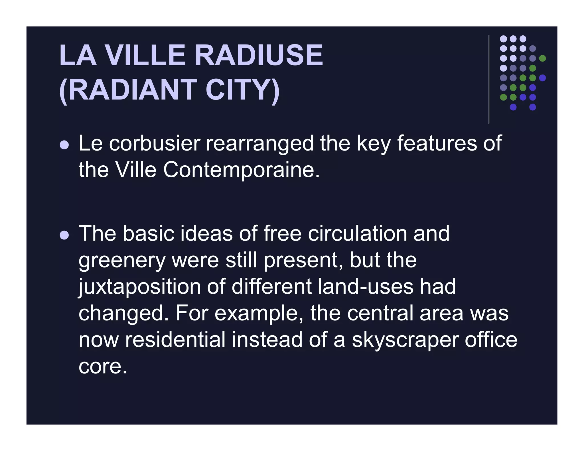LA VILLE RADIUSE
(RADIANT CITY)
   Le corbusier rearranged the key features of
    the Ville Contemporaine.

   The basic ideas of free circulation and
    greenery were still present, but the
    juxtaposition of different land-uses had
    changed. For example, the central area was
    now residential instead of a skyscraper office
    core.
 
