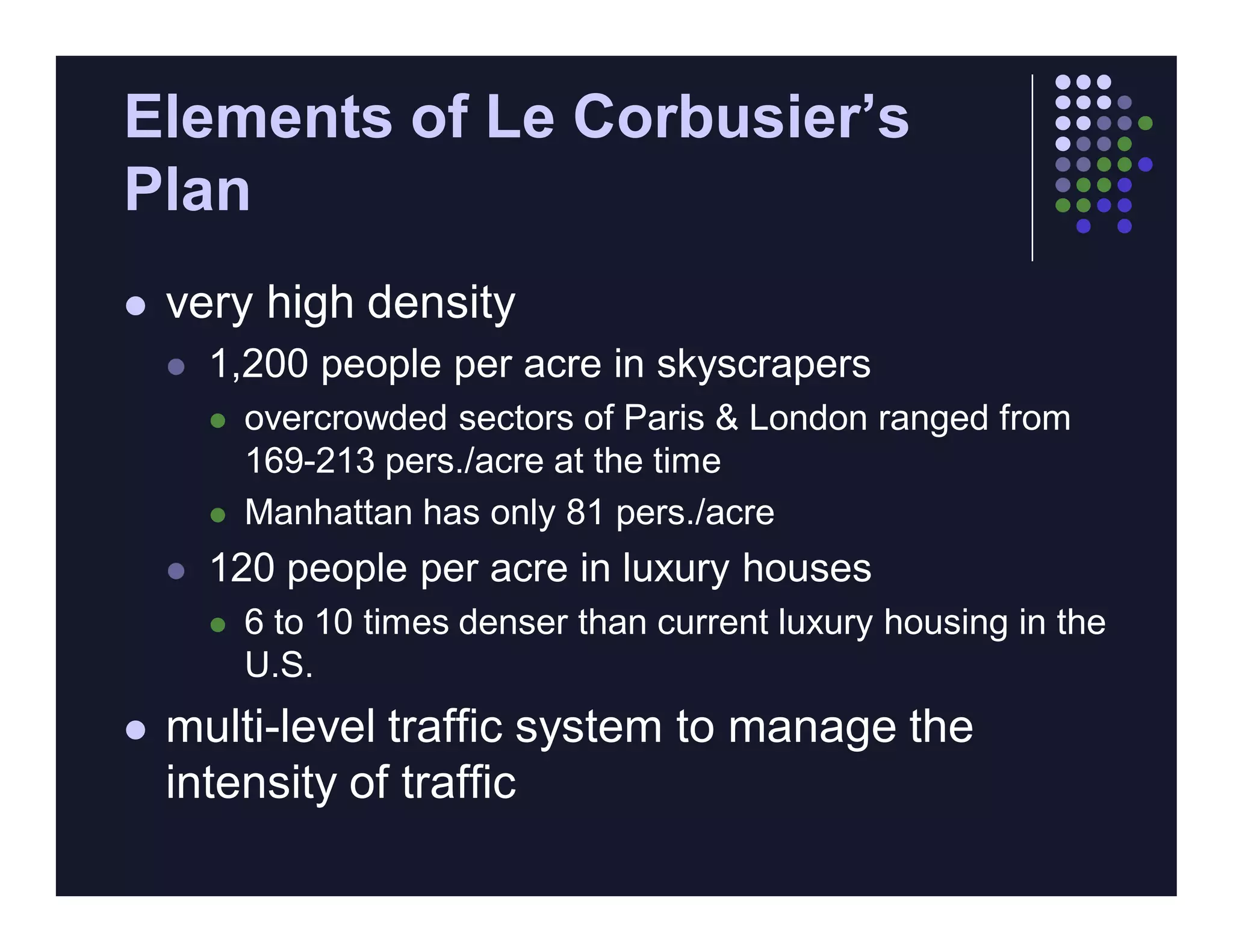 Elements of Le Corbusier’s
Plan
   very high density
       1,200 people per acre in skyscrapers
           overcrowded sectors of Paris & London ranged from
            169-213 pers./acre at the time
           Manhattan has only 81 pers./acre
       120 people per acre in luxury houses
           6 to 10 times denser than current luxury housing in the
            U.S.
   multi-level traffic system to manage the
    intensity of traffic
 