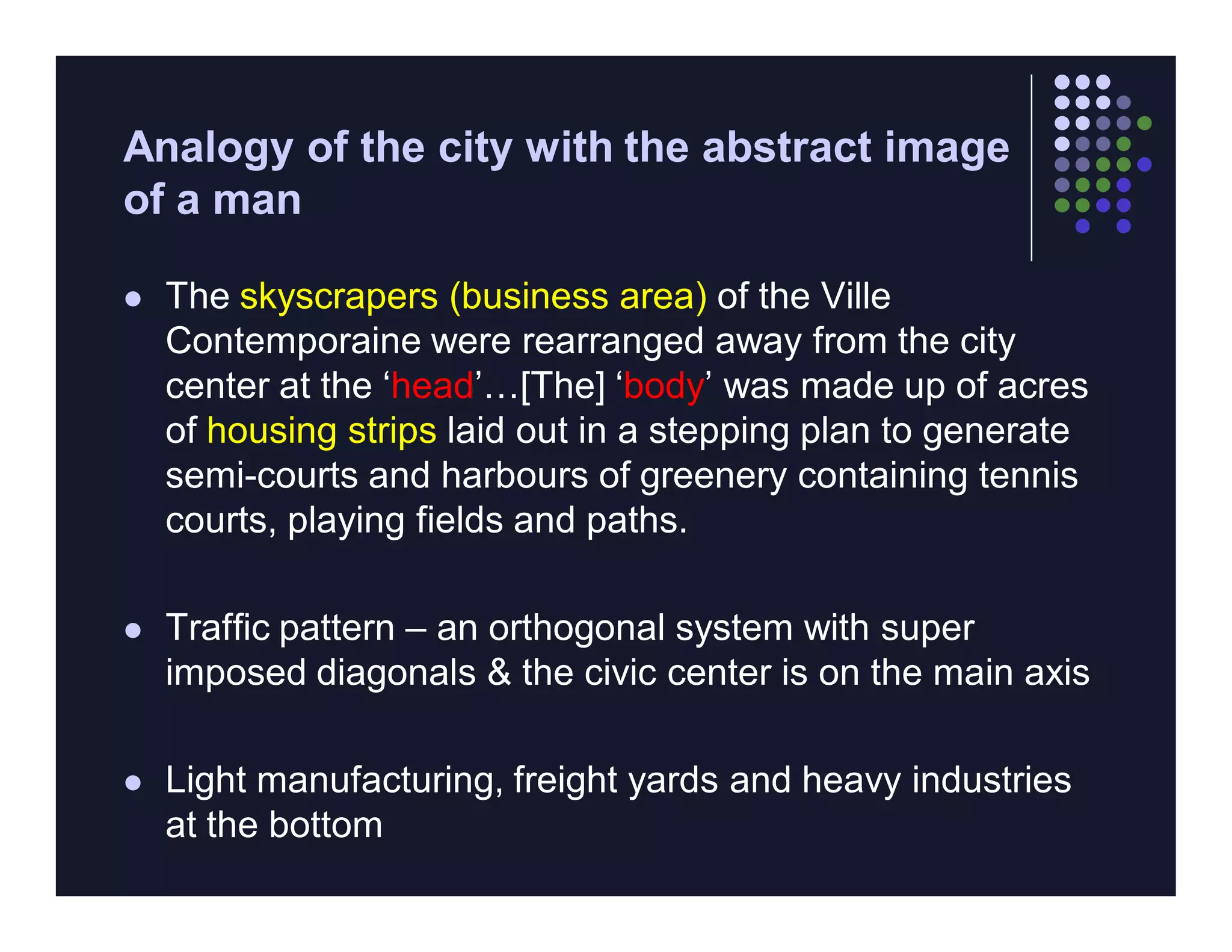 Analogy of the city with the abstract image
of a man

   The skyscrapers (business area) of the Ville
    Contemporaine were rearranged away from the city
    center at the ‘head’…[The] ‘body’ was made up of acres
    of housing strips laid out in a stepping plan to generate
    semi-courts and harbours of greenery containing tennis
    courts, playing fields and paths.

   Traffic pattern – an orthogonal system with super
    imposed diagonals & the civic center is on the main axis

   Light manufacturing, freight yards and heavy industries
    at the bottom
 