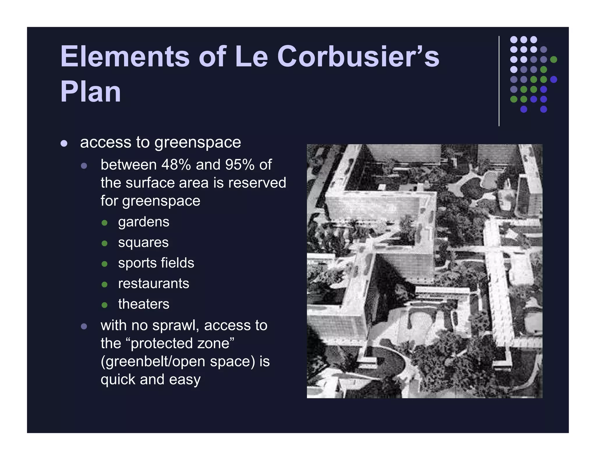 Elements of Le Corbusier’s
Plan
   access to greenspace
       between 48% and 95% of
        the surface area is reserved
        for greenspace
         gardens

         squares

         sports fields

         restaurants

         theaters

       with no sprawl, access to
        the “protected zone”
        (greenbelt/open space) is
        quick and easy
 