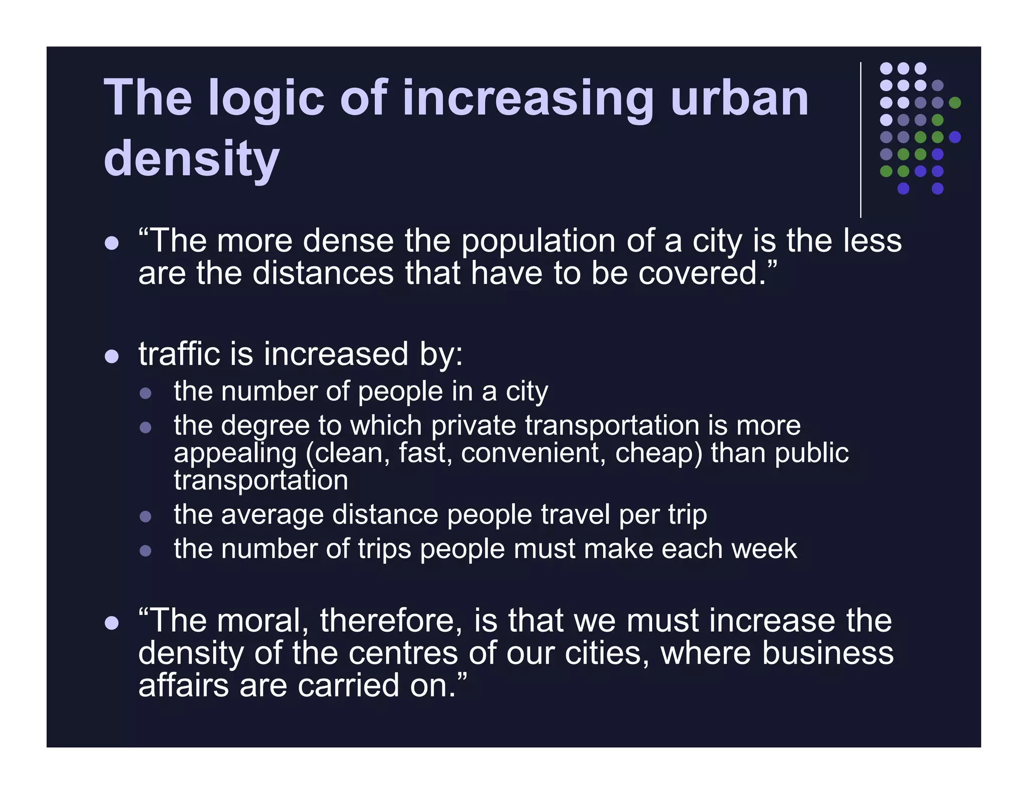 The logic of increasing urban
density
   “The more dense the population of a city is the less
    are the distances that have to be covered.”

   traffic is increased by:
       the number of people in a city
       the degree to which private transportation is more
        appealing (clean, fast, convenient, cheap) than public
        transportation
       the average distance people travel per trip
       the number of trips people must make each week

   “The moral, therefore, is that we must increase the
    density of the centres of our cities, where business
    affairs are carried on.”
 