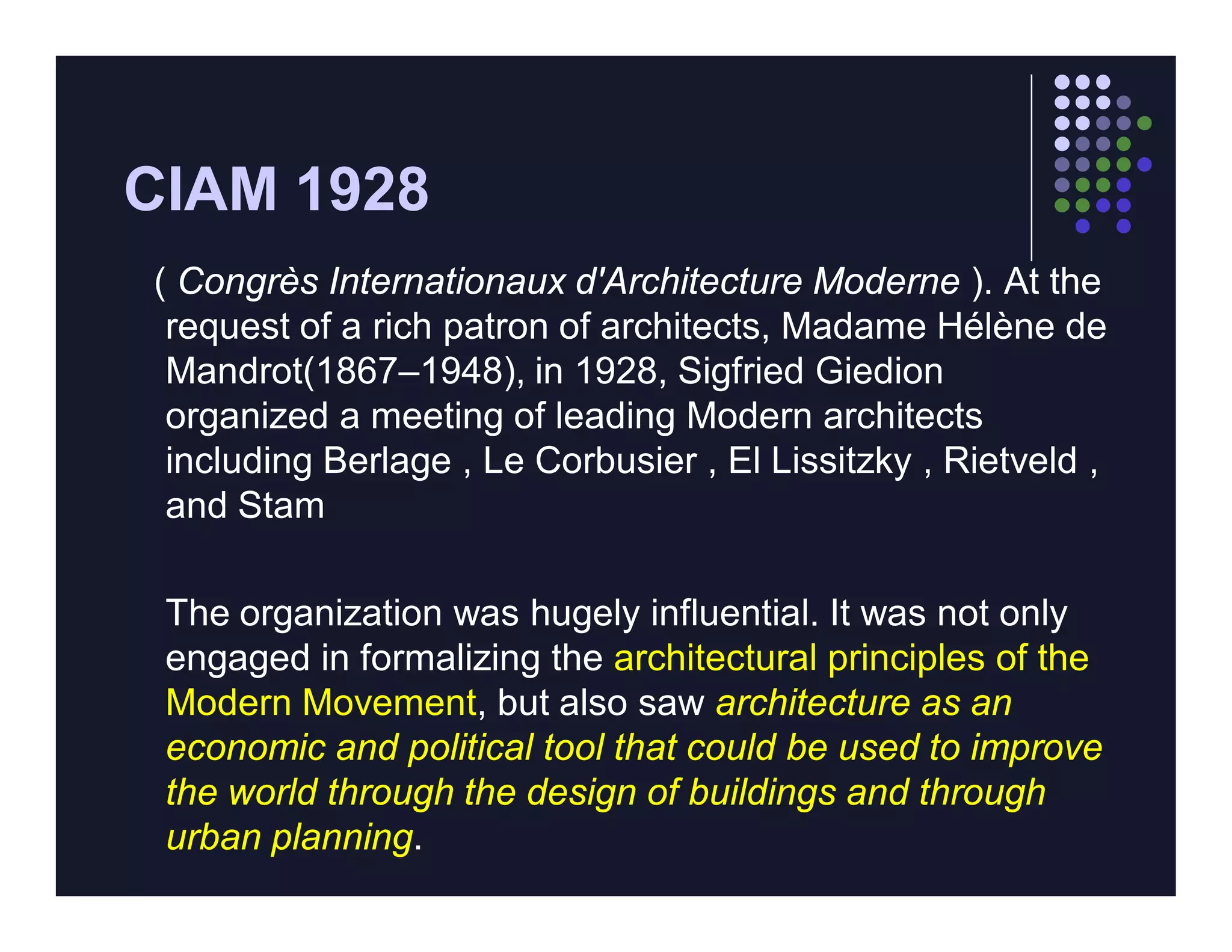 CIAM 1928
( Congrès Internationaux d'Architecture Moderne ). At the
 request of a rich patron of architects, Madame Hélène de
 Mandrot(1867–1948), in 1928, Sigfried Giedion
 organized a meeting of leading Modern architects
 including Berlage , Le Corbusier , El Lissitzky , Rietveld ,
 and Stam

 The organization was hugely influential. It was not only
 engaged in formalizing the architectural principles of the
 Modern Movement, but also saw architecture as an
 economic and political tool that could be used to improve
 the world through the design of buildings and through
 urban planning.
 