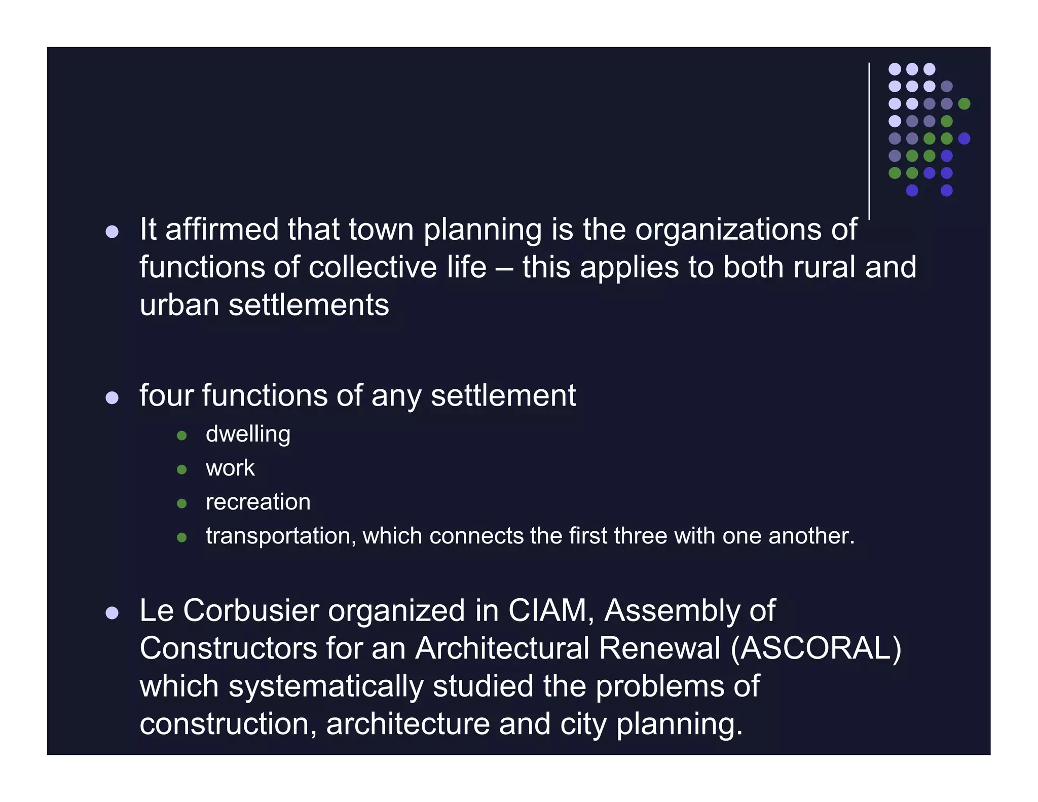    It affirmed that town planning is the organizations of
    functions of collective life – this applies to both rural and
    urban settlements

   four functions of any settlement
         dwelling
         work
         recreation
         transportation, which connects the first three with one another.


   Le Corbusier organized in CIAM, Assembly of
    Constructors for an Architectural Renewal (ASCORAL)
    which systematically studied the problems of
    construction, architecture and city planning.
 