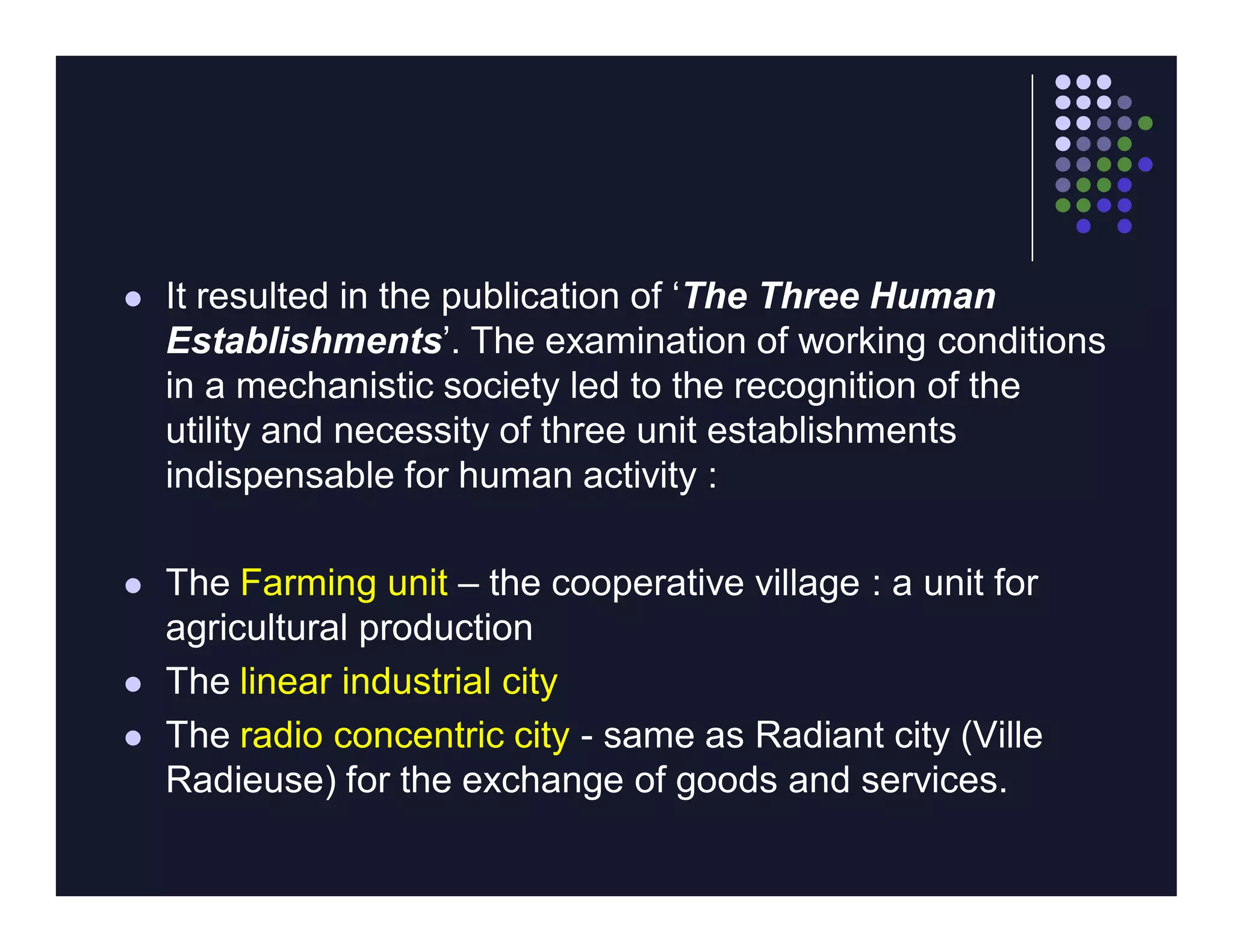    It resulted in the publication of ‘The Three Human
    Establishments’. The examination of working conditions
    in a mechanistic society led to the recognition of the
    utility and necessity of three unit establishments
    indispensable for human activity :

   The Farming unit – the cooperative village : a unit for
    agricultural production
   The linear industrial city
   The radio concentric city - same as Radiant city (Ville
    Radieuse) for the exchange of goods and services.
 