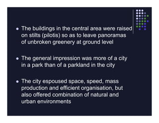    The buildings in the central area were raised
    on stilts (pilotis) so as to leave panoramas
    of unbroken greenery at ground level

   The general impression was more of a city
    in a park than of a parkland in the city

   The city espoused space, speed, mass
    production and efficient organisation, but
    also offered combination of natural and
    urban environments
 