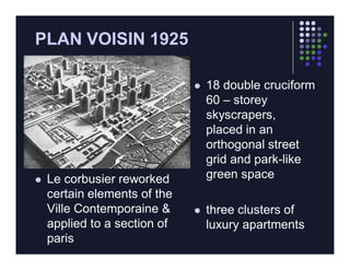PLAN VOISIN 1925

                                 18 double cruciform
                                  60 – storey
                                  skyscrapers,
                                  placed in an
                                  orthogonal street
                                  grid and park-like
   Le corbusier reworked         green space
    certain elements of the
    Ville Contemporaine &        three clusters of
    applied to a section of       luxury apartments
    paris
 
