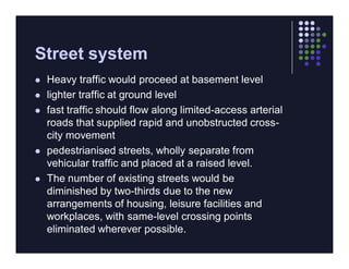 Street system
   Heavy traffic would proceed at basement level
   lighter traffic at ground level
   fast traffic should flow along limited-access arterial
    roads that supplied rapid and unobstructed cross-
    city movement
   pedestrianised streets, wholly separate from
    vehicular traffic and placed at a raised level.
   The number of existing streets would be
    diminished by two-thirds due to the new
    arrangements of housing, leisure facilities and
    workplaces, with same-level crossing points
    eliminated wherever possible.
 