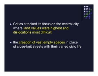    Critics attacked its focus on the central city,
    where land values were highest and
    dislocations most difficult

   the creation of vast empty spaces in place
    of close-knit streets with their varied civic life
 