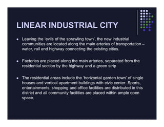 LINEAR INDUSTRIAL CITY
   Leaving the ‘evils of the sprawling town’, the new industrial
    communities are located along the main arteries of transportation –
    water, rail and highway connecting the existing cities.

   Factories are placed along the main arteries, separated from the
    residential section by the highway and a green strip

   The residential areas include the ‘horizontal garden town’ of single
    houses and vertical apartment buildings with civic center. Sports,
    entertainments, shopping and office facilities are distributed in this
    district and all community facilities are placed within ample open
    space.
 