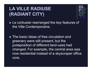 LA VILLE RADIUSE
(RADIANT CITY)
   Le corbusier rearranged the key features of
    the Ville Contemporaine.

   The basic ideas of free circulation and
    greenery were still present, but the
    juxtaposition of different land-uses had
    changed. For example, the central area was
    now residential instead of a skyscraper office
    core.
 