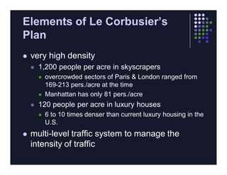 Elements of Le Corbusier’s
Plan
   very high density
       1,200 people per acre in skyscrapers
           overcrowded sectors of Paris & London ranged from
            169-213 pers./acre at the time
           Manhattan has only 81 pers./acre
       120 people per acre in luxury houses
           6 to 10 times denser than current luxury housing in the
            U.S.
   multi-level traffic system to manage the
    intensity of traffic
 