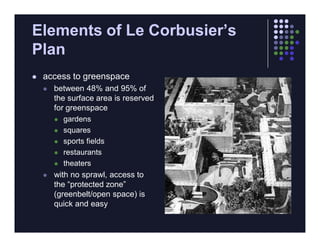 Elements of Le Corbusier’s
Plan
   access to greenspace
       between 48% and 95% of
        the surface area is reserved
        for greenspace
         gardens

         squares

         sports fields

         restaurants

         theaters

       with no sprawl, access to
        the “protected zone”
        (greenbelt/open space) is
        quick and easy
 