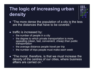 The logic of increasing urban
density
   “The more dense the population of a city is the less
    are the distances that have to be covered.”

   traffic is increased by:
       the number of people in a city
       the degree to which private transportation is more
        appealing (clean, fast, convenient, cheap) than public
        transportation
       the average distance people travel per trip
       the number of trips people must make each week

   “The moral, therefore, is that we must increase the
    density of the centres of our cities, where business
    affairs are carried on.”
 