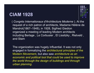CIAM 1928
( Congrès Internationaux d'Architecture Moderne ). At the
 request of a rich patron of architects, Madame Hélène de
 Mandrot(1867–1948), in 1928, Sigfried Giedion
 organized a meeting of leading Modern architects
 including Berlage , Le Corbusier , El Lissitzky , Rietveld ,
 and Stam

 The organization was hugely influential. It was not only
 engaged in formalizing the architectural principles of the
 Modern Movement, but also saw architecture as an
 economic and political tool that could be used to improve
 the world through the design of buildings and through
 urban planning.
 