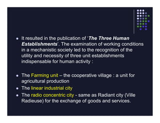    It resulted in the publication of ‘The Three Human
    Establishments’. The examination of working conditions
    in a mechanistic society led to the recognition of the
    utility and necessity of three unit establishments
    indispensable for human activity :

   The Farming unit – the cooperative village : a unit for
    agricultural production
   The linear industrial city
   The radio concentric city - same as Radiant city (Ville
    Radieuse) for the exchange of goods and services.
 