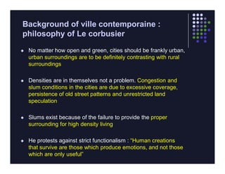 Background of ville contemporaine :
philosophy of Le corbusier
   No matter how open and green, cities should be frankly urban,
    urban surroundings are to be definitely contrasting with rural
    surroundings

   Densities are in themselves not a problem. Congestion and
    slum conditions in the cities are due to excessive coverage,
    persistence of old street patterns and unrestricted land
    speculation

   Slums exist because of the failure to provide the proper
    surrounding for high density living

   He protests against strict functionalism : “Human creations
    that survive are those which produce emotions, and not those
    which are only useful”
 
