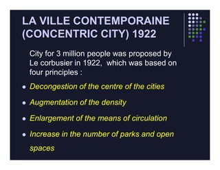 LA VILLE CONTEMPORAINE
(CONCENTRIC CITY) 1922
    City for 3 million people was proposed by
    Le corbusier in 1922, which was based on
    four principles :
   Decongestion of the centre of the cities

   Augmentation of the density

   Enlargement of the means of circulation

   Increase in the number of parks and open
    spaces
 