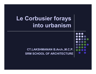 Le Corbusier forays
     into urbanism


    CT.LAKSHMANAN B.Arch.,M.C.P.
   SRM SCHOOL OF ARCHITECTURE
 